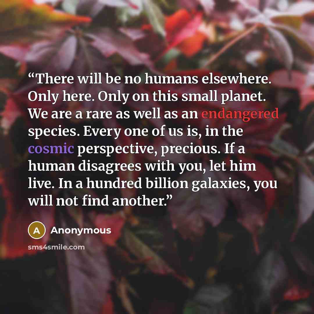 “There will be no humans elsewhere. Only here. Only on this small planet. We are a rare as well as an endangered species. Every one of us is, in the cosmic perspective, precious. If a human disagrees with you, let him live. In a hundred billion galaxies, you will not find another.” quote by Anonymous