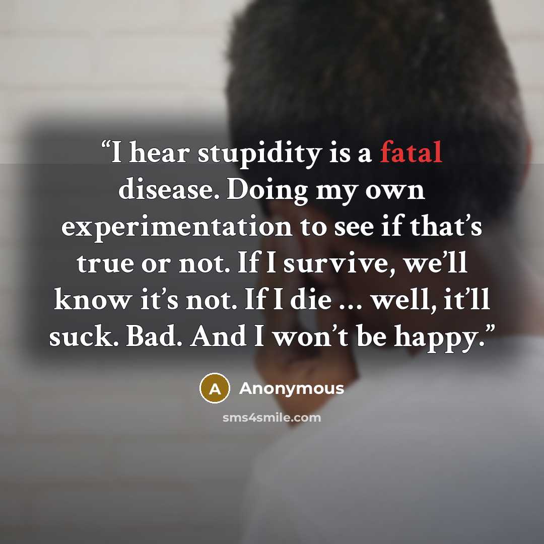 “I hear stupidity is a fatal disease. Doing my own experimentation to see if that’s true or not. If I survive, we’ll know it’s not. If I die … well, it’ll suck. Bad. And I won’t be happy.” quote by Anonymous