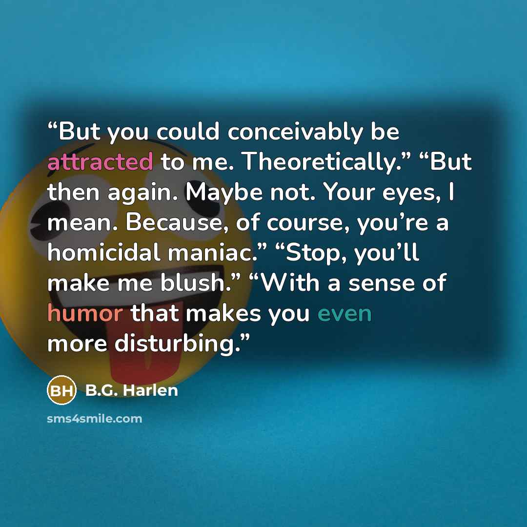 “But you could conceivably be attracted to me. Theoretically.” “But then again. Maybe not. Your eyes, I mean. Because, of course, you’re a homicidal maniac.” “Stop, you’ll make me blush.” “With a sense of humor that makes you even more disturbing.” quote by B.G. Harlen