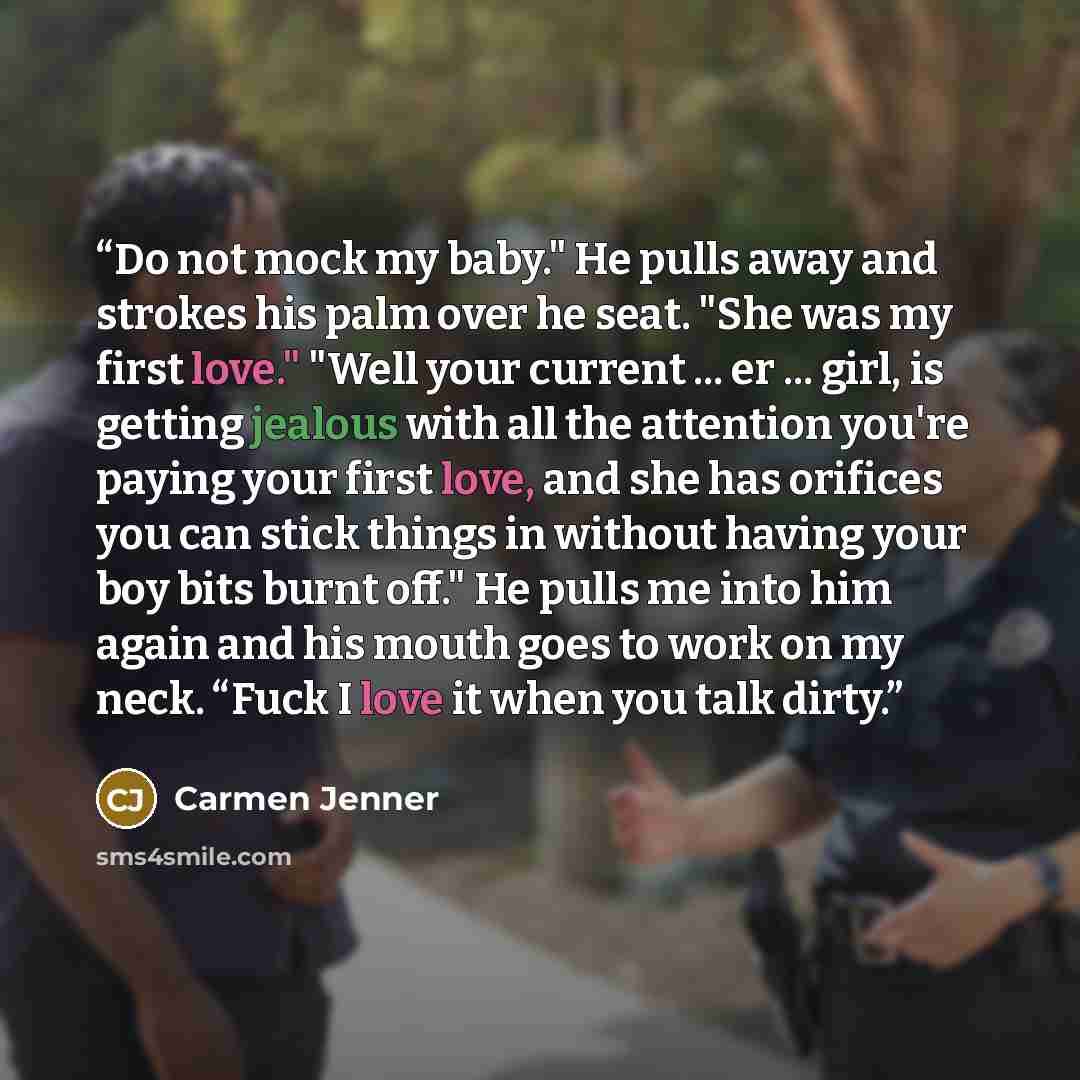 “Do not mock my baby." He pulls away and strokes his palm over he seat. "She was my first love." "Well your current ... er ... girl, is getting jealous with all the attention you're paying your first love, and she has orifices you can stick things in without having your boy bits burnt off." He…” quote by Carmen Jenner