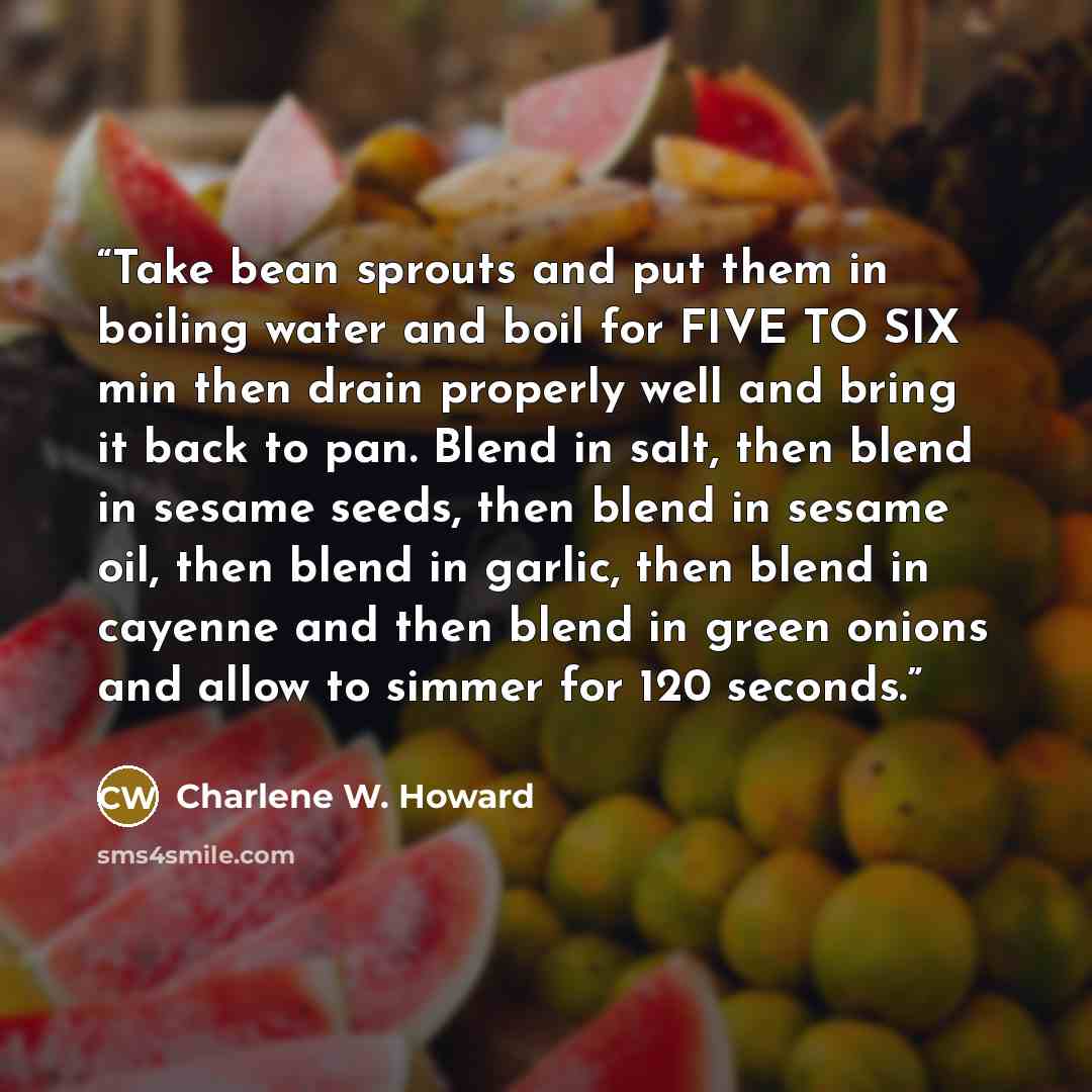 “Take bean sprouts and put them in boiling water and boil for FIVE TO SIX min then drain properly well and bring it back to pan. Blend in salt, then blend in sesame seeds, then blend in sesame oil, then blend in garlic, then blend in cayenne and then blend in green onions and allow to simmer for…” quote by Charlene W. Howard