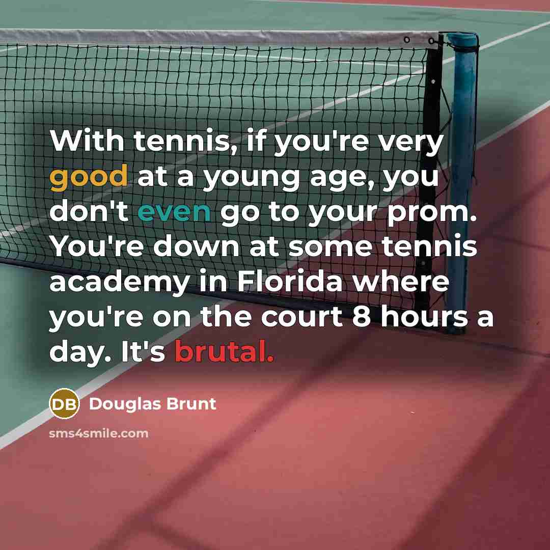 “With tennis, if you're very good at a young age, you don't even go to your prom. You're down at some tennis academy in Florida where you're on the court 8 hours a day. It's brutal.” quote by Douglas Brunt