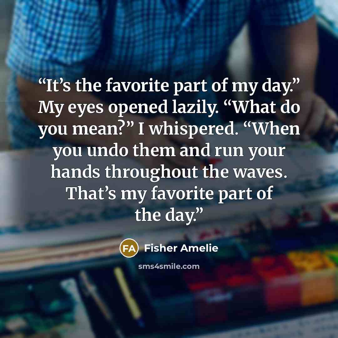 “It’s the favorite part of my day.” My eyes opened lazily. “What do you mean?” I whispered. “When you undo them and run your hands throughout the waves. That’s my favorite part of the day.” quote by Fisher Amelie