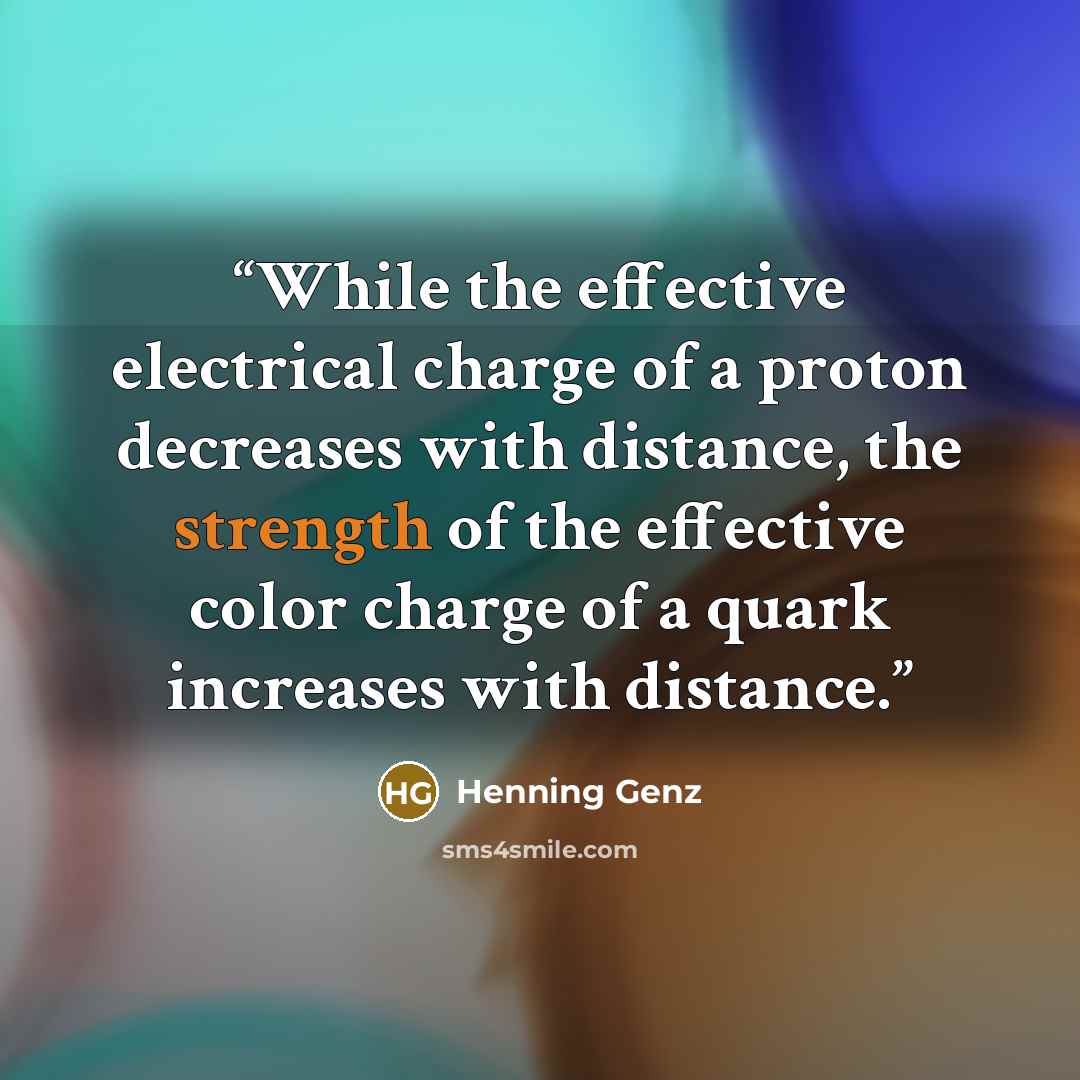 “While the effective electrical charge of a proton decreases with distance, the strength of the effective color charge of a quark increases with distance.” quote by Henning Genz