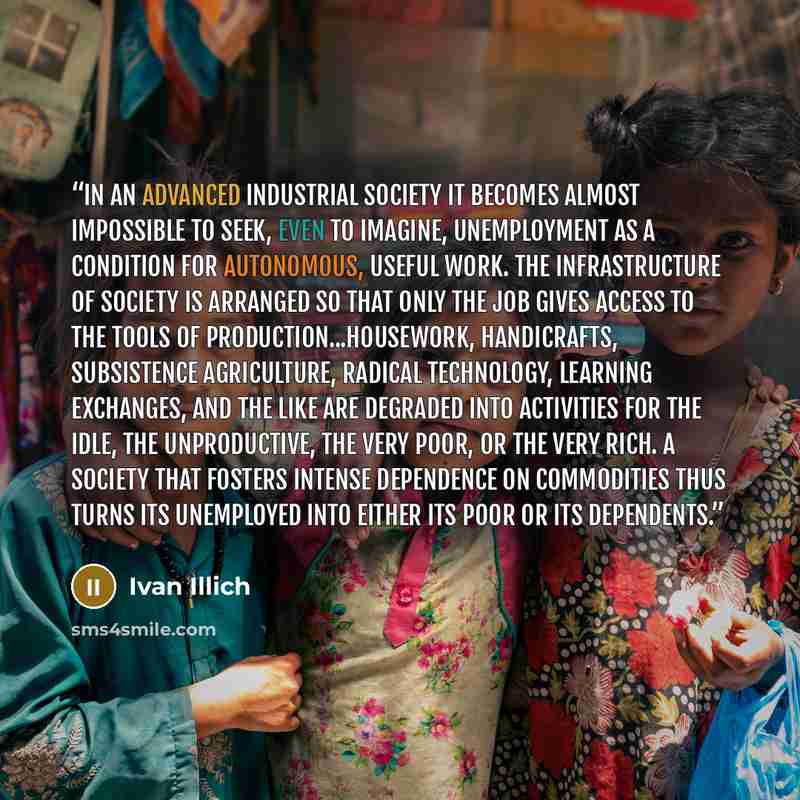 “In an advanced industrial society it becomes almost impossible to seek, even to imagine, unemployment as a condition for autonomous, useful work. The infrastructure of society is arranged so that only the job gives access to the tools of production...Housework, handicrafts, subsistence…” quote by Ivan Illich