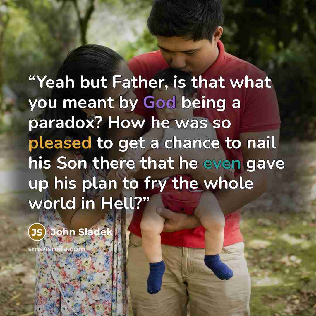 “Yeah but Father, is that what you meant by God being a paradox? How he was so pleased to get a chance to nail his Son there that he even gave up his plan to fry the whole world in Hell?” quote by John Sladek