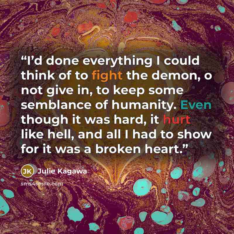 “I’d done everything I could think of to fight the demon, o not give in, to keep some semblance of humanity. Even though it was hard, it hurt like hell, and all I had to show for it was a broken heart.” quote by Julie Kagawa