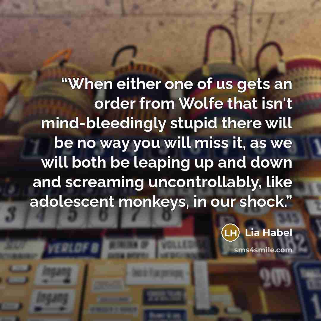 “When either one of us gets an order from Wolfe that isn't mind-bleedingly stupid there will be no way you will miss it, as we will both be leaping up and down and screaming uncontrollably, like adolescent monkeys, in our shock.” quote by Lia Habel