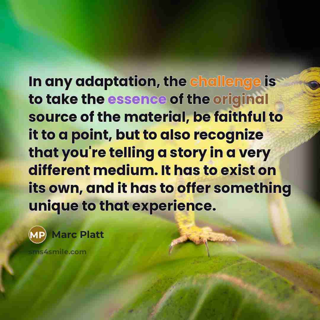 “In any adaptation, the challenge is to take the essence of the original source of the material, be faithful to it to a point, but to also recognize that you're telling a story in a very different medium. It has to exist on its own, and it has to offer something unique to that experience.” quote by Marc Platt