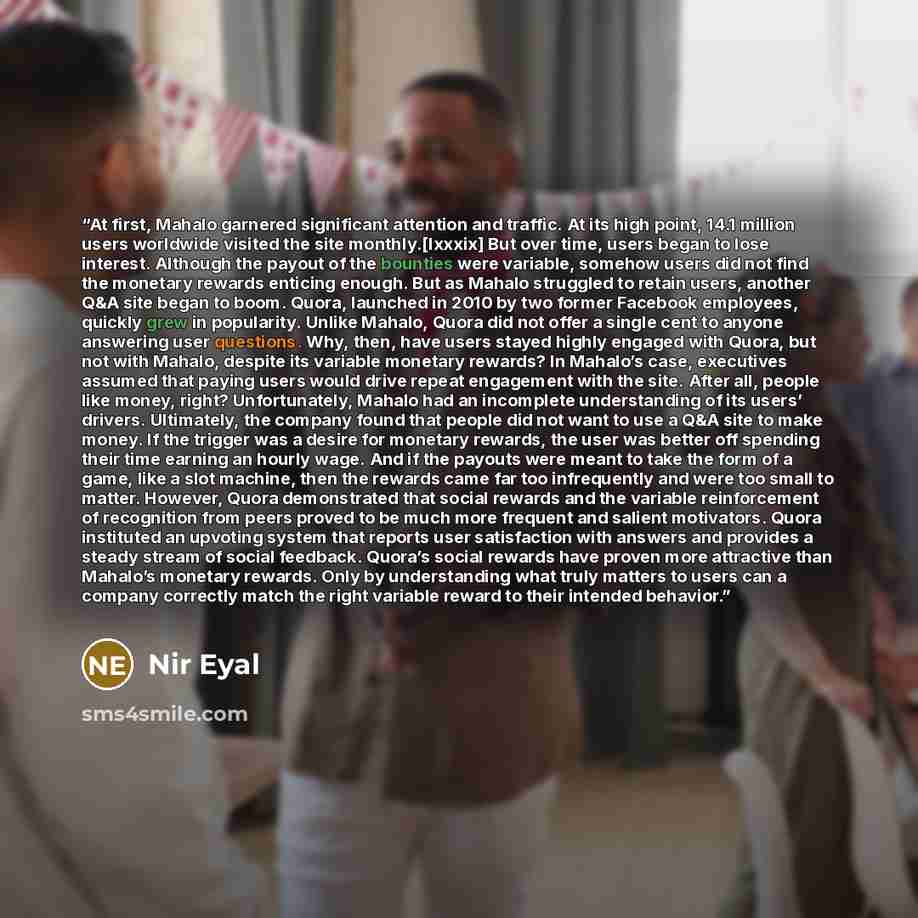 “At first, Mahalo garnered significant attention and traffic. At its high point, 14.1 million users worldwide visited the site monthly.[lxxxix] But over time, users began to lose interest. Although the payout of the bounties were variable, somehow users did not find the monetary rewards enticing…” quote by Nir Eyal