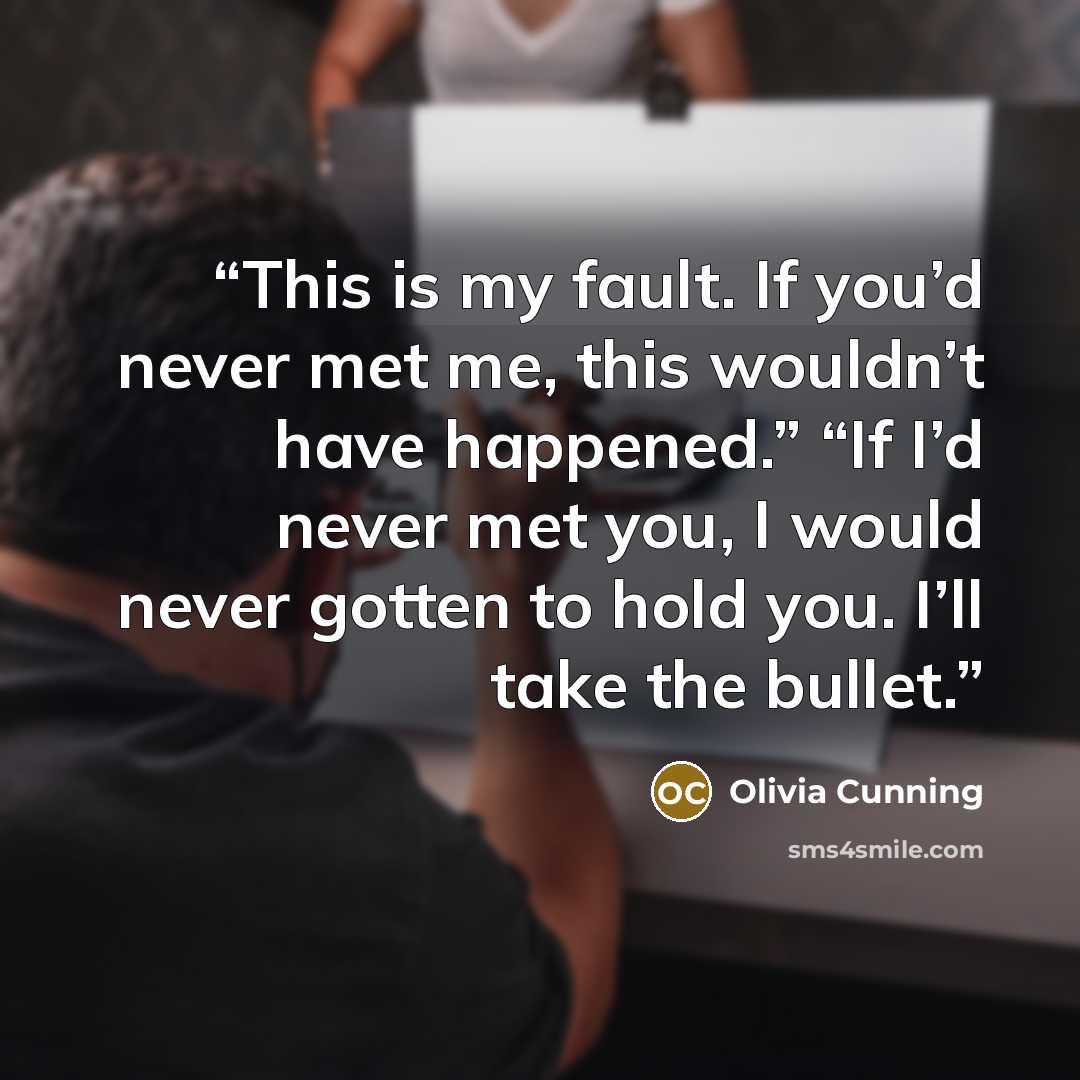 “This is my fault. If you’d never met me, this wouldn’t have happened.” “If I’d never met you, I would never gotten to hold you. I’ll take the bullet.” quote by Olivia Cunning
