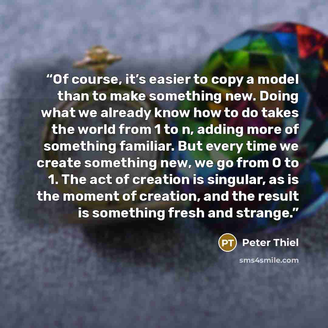 “Of course, it’s easier to copy a model than to make something new. Doing what we already know how to do takes the world from 1 to n, adding more of something familiar. But every time we create something new, we go from 0 to 1. The act of creation is singular, as is the moment of creation, and the…” quote by Peter Thiel