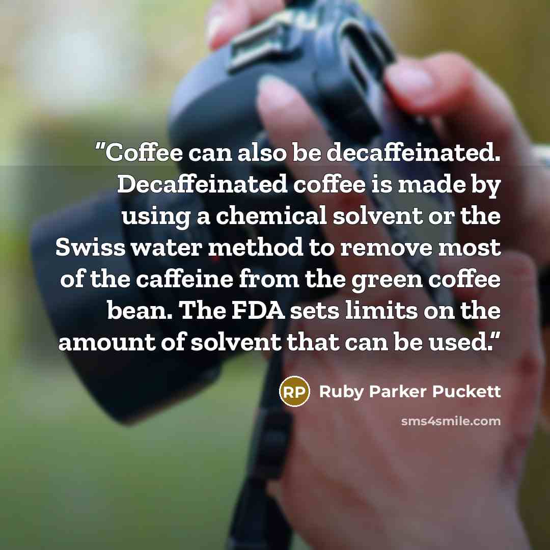 “Coffee can also be decaffeinated. Decaffeinated coffee is made by using a chemical solvent or the Swiss water method to remove most of the caffeine from the green coffee bean. The FDA sets limits on the amount of solvent that can be used.” quote by Ruby Parker Puckett