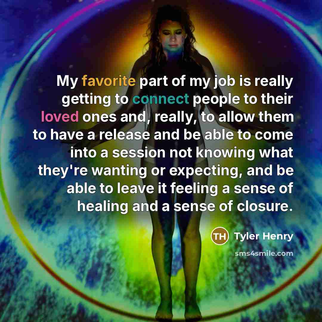 “My favorite part of my job is really getting to connect people to their loved ones and, really, to allow them to have a release and be able to come into a session not knowing what they're wanting or expecting, and be able to leave it feeling a sense of healing and a sense of closure.” quote by Tyler Henry