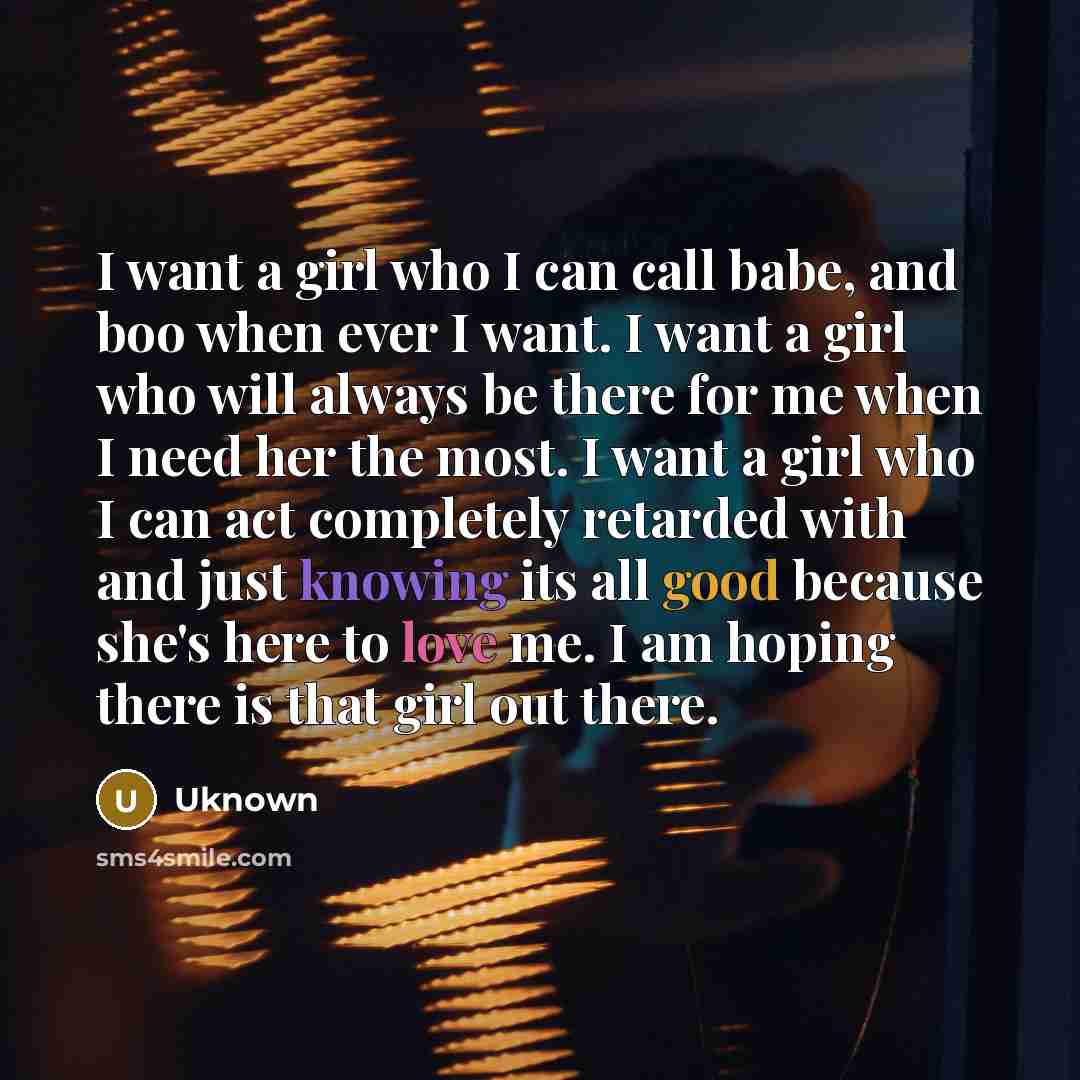 “I want a girl who I can call babe, and boo when ever I want. I want a girl who will always be there for me when I need her the most. I want a girl who I can act completely retarded with and just knowing its all good because she's here to love me. I am hoping there is that girl out there.” quote by Uknown