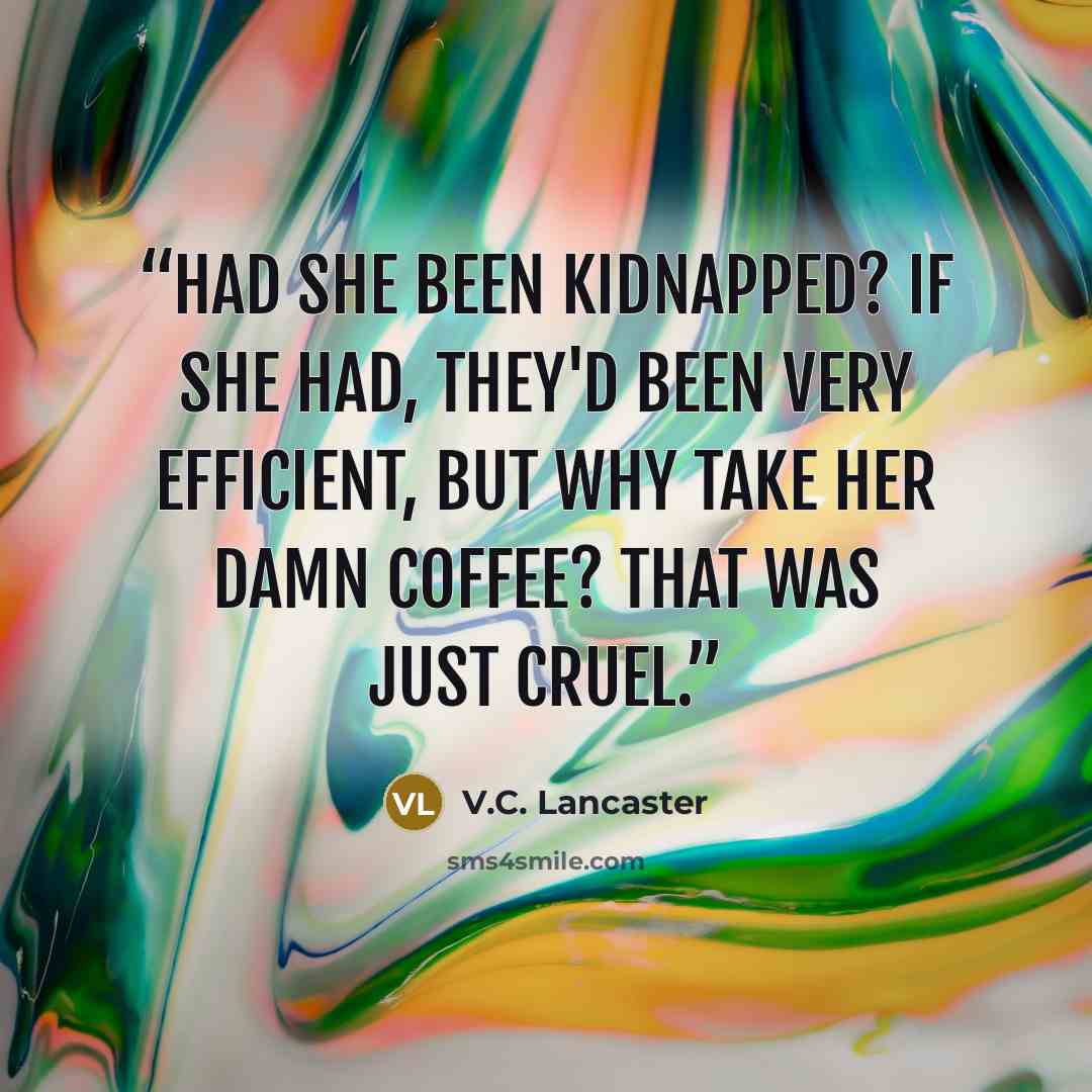 “Had she been kidnapped? If she had, they'd been very efficient, but why take her damn coffee? That was just cruel.” quote by V.C. Lancaster