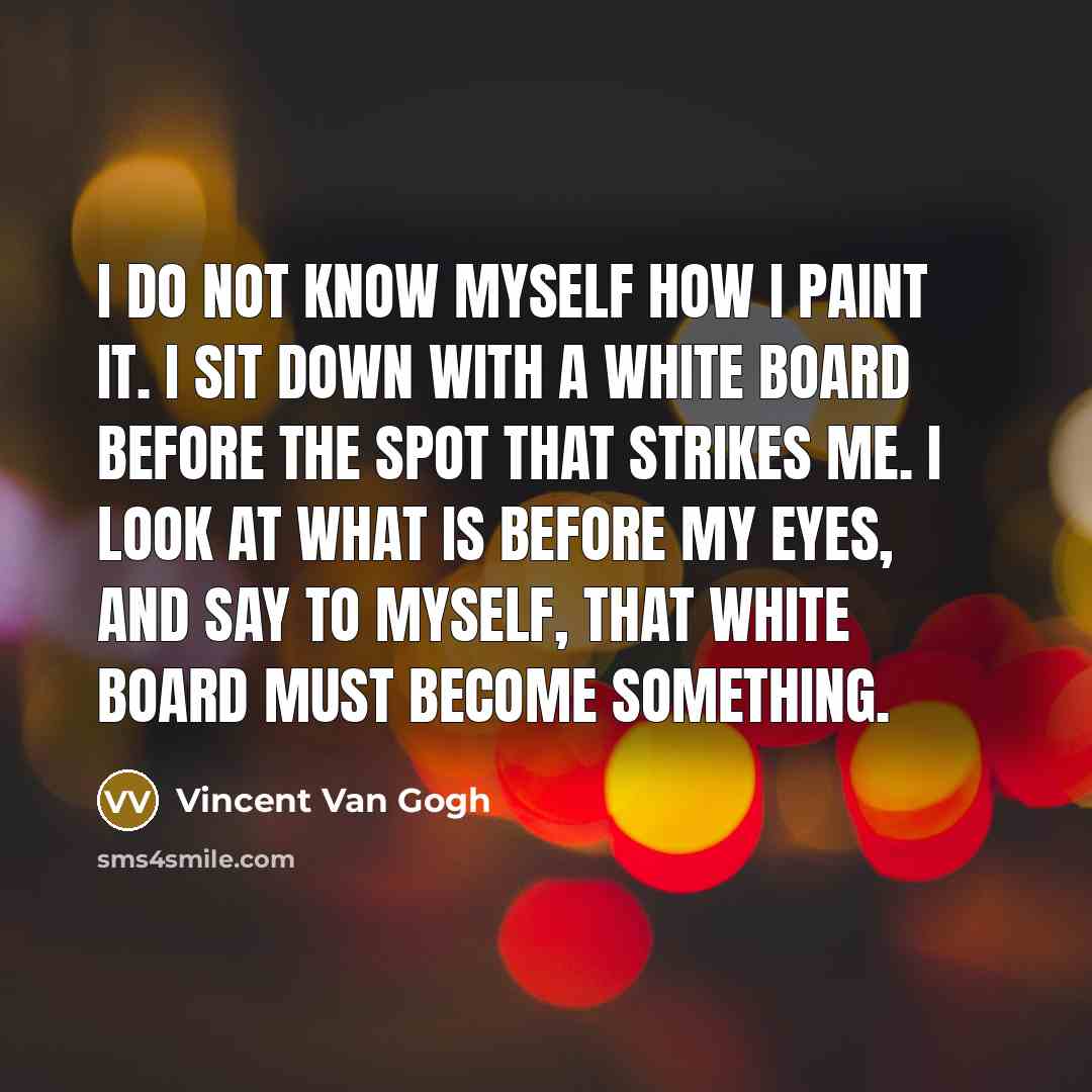 “I do not know myself how I paint it. I sit down with a white board before the spot that strikes me. I look at what is before my eyes, and say to myself, that white board must become something.” quote by Vincent Van Gogh
