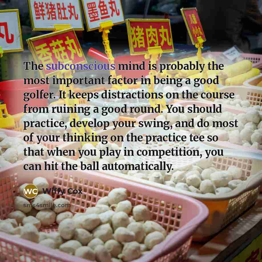 “The subconscious mind is probably the most important factor in being a good golfer. It keeps distractions on the course from ruining a good round. You should practice, develop your swing, and do most of your thinking on the practice tee so that when you play in competition, you can hit the ball…” quote by Wiffy Cox