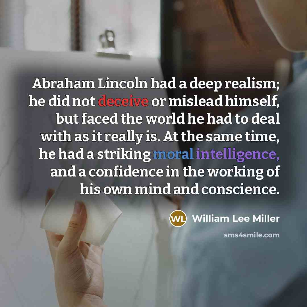 “Abraham Lincoln had a deep realism; he did not deceive or mislead himself, but faced the world he had to deal with as it really is. At the same time, he had a striking moral intelligence, and a confidence in the working of his own mind and conscience.” quote by William Lee Miller