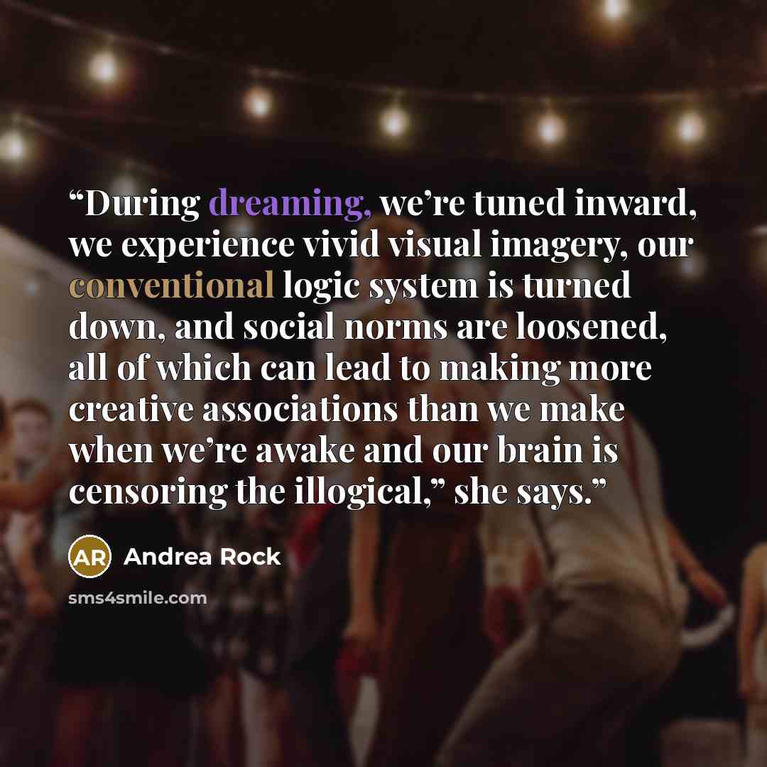 “During dreaming, we’re tuned inward, we experience vivid visual imagery, our conventional logic system is turned down, and social norms are loosened, all of which can lead to making more creative associations than we make when we’re awake and our brain is censoring the illogical,” she says.” quote by Andrea Rock