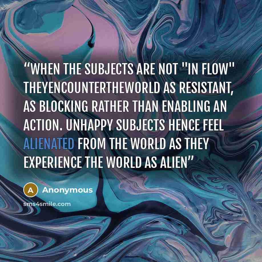 “When the subjects are not "in flow" theyencountertheworld as resistant, as blocking rather than enabling an action. Unhappy subjects hence feel alienated from the world as they experience the world as alien” quote by Anonymous