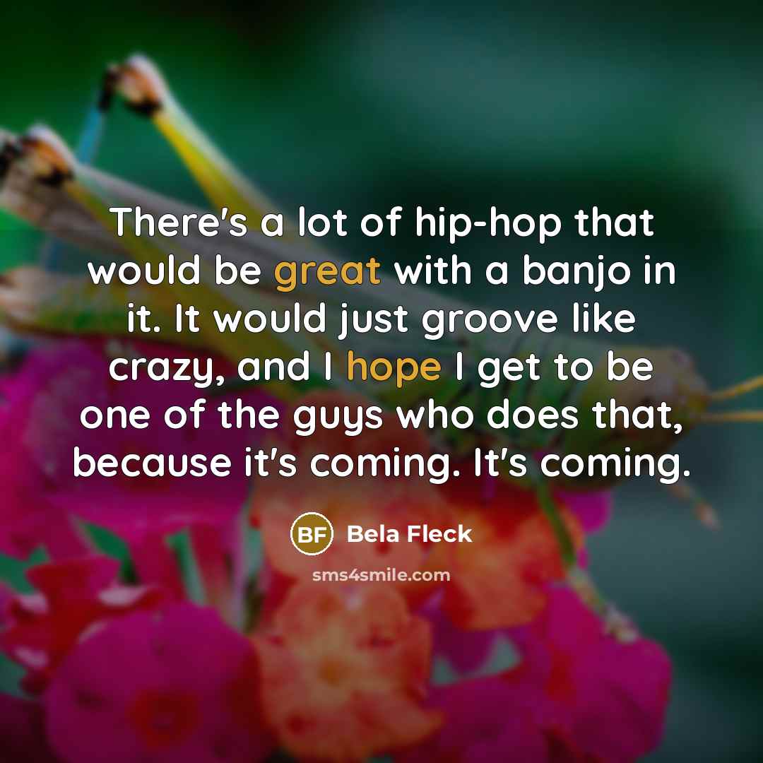 “There's a lot of hip-hop that would be great with a banjo in it. It would just groove like crazy, and I hope I get to be one of the guys who does that, because it's coming. It's coming.” quote by Bela Fleck