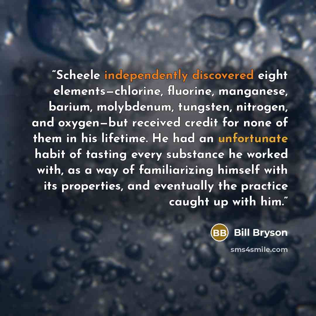 “Scheele independently discovered eight elements—chlorine, fluorine, manganese, barium, molybdenum, tungsten, nitrogen, and oxygen—but received credit for none of them in his lifetime. He had an unfortunate habit of tasting every substance he worked with, as a way of familiarizing himself with its…” quote by Bill Bryson