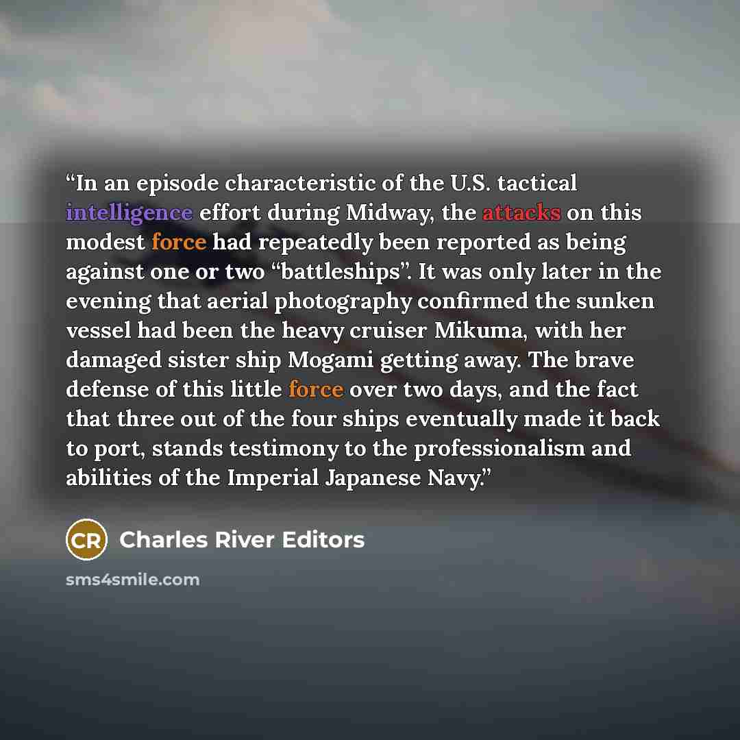 “In an episode characteristic of the U.S. tactical intelligence effort during Midway, the attacks on this modest force had repeatedly been reported as being against one or two “battleships”. It was only later in the evening that aerial photography confirmed the sunken vessel had been the heavy…” quote by Charles River Editors