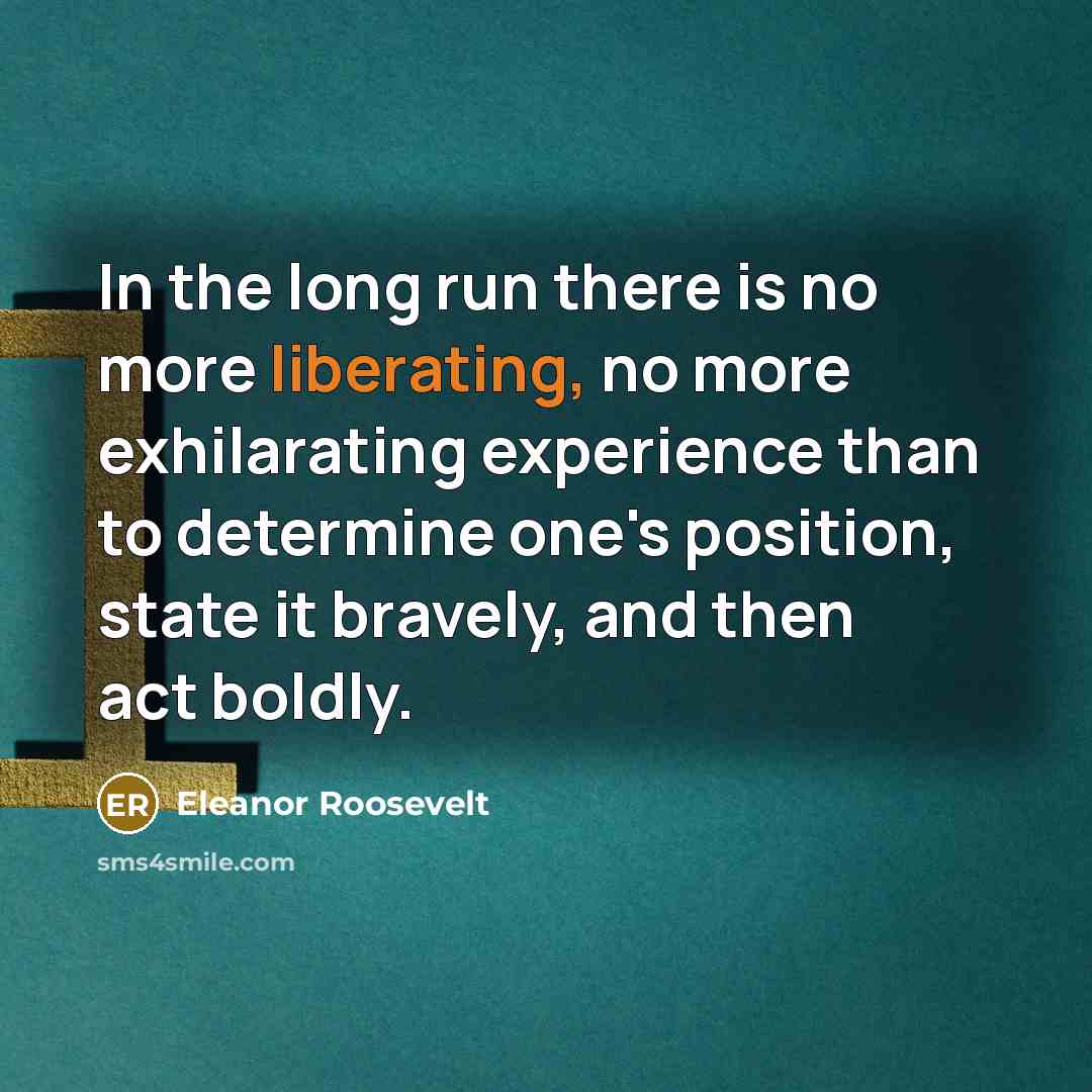 “In the long run there is no more liberating, no more exhilarating experience than to determine one's position, state it bravely, and then act boldly.” quote by Eleanor Roosevelt