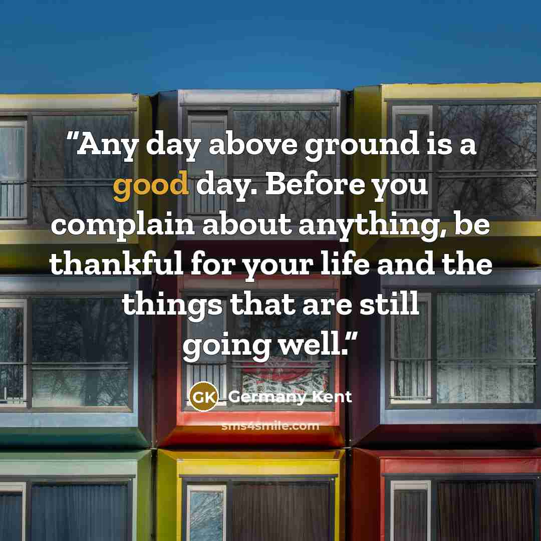 “Any day above ground is a good day. Before you complain about anything, be thankful for your life and the things that are still going well.” quote by Germany Kent