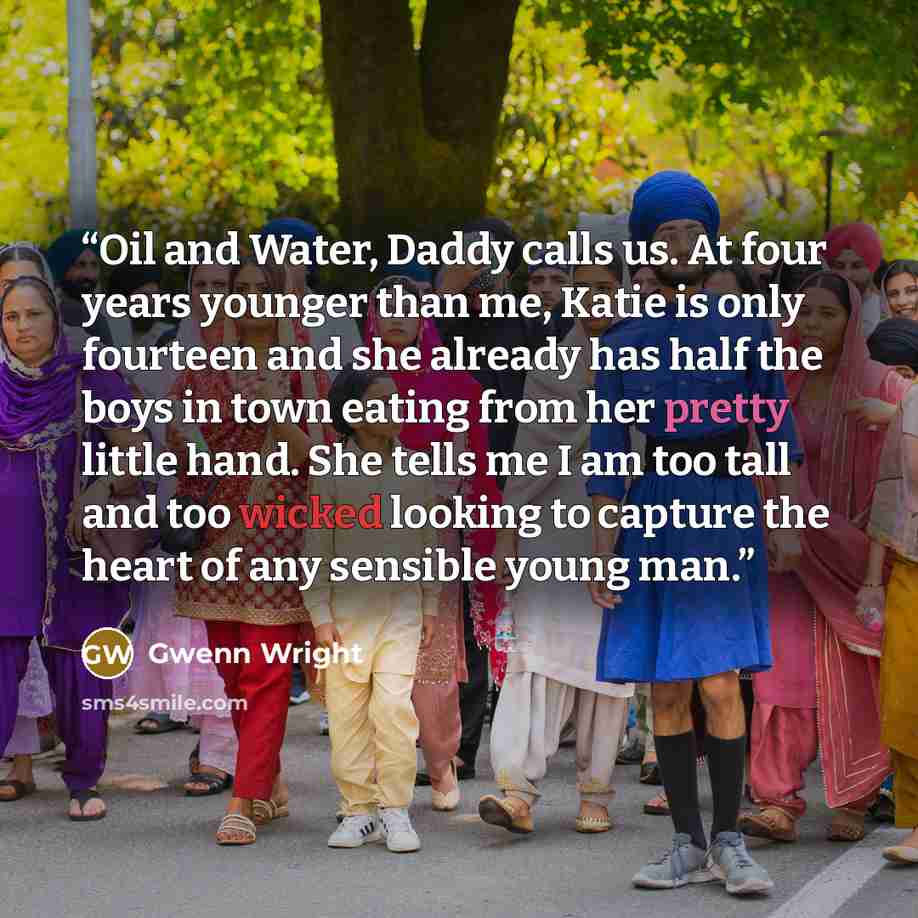 “Oil and Water, Daddy calls us. At four years younger than me, Katie is only fourteen and she already has half the boys in town eating from her pretty little hand. She tells me I am too tall and too wicked looking to capture the heart of any sensible young man.” quote by Gwenn Wright