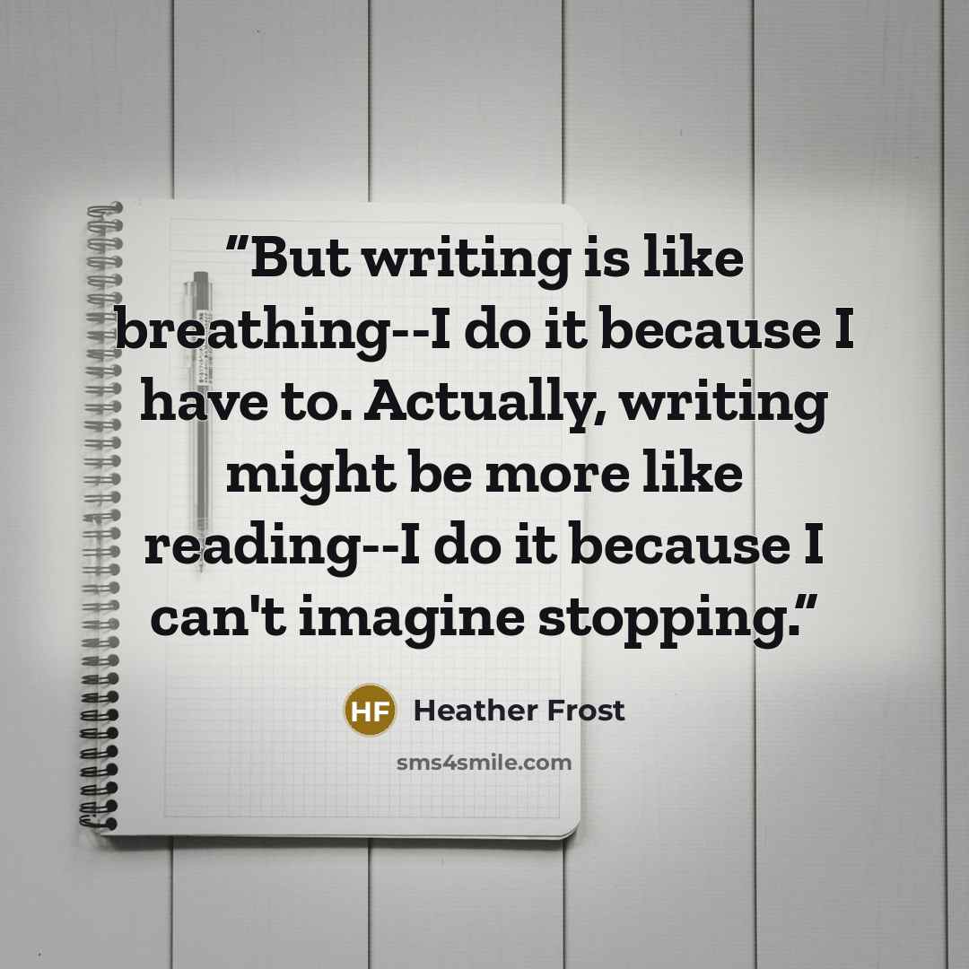“But writing is like breathing--I do it because I have to. Actually, writing might be more like reading--I do it because I can't imagine stopping.” quote by Heather Frost