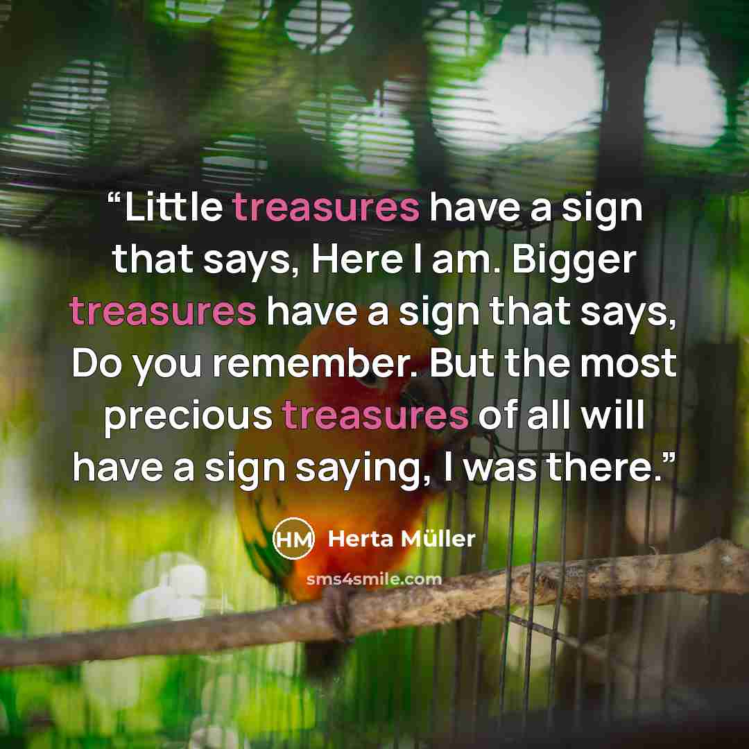“Little treasures have a sign that says, Here I am. Bigger treasures have a sign that says, Do you remember. But the most precious treasures of all will have a sign saying, I was there.” quote by Herta Müller