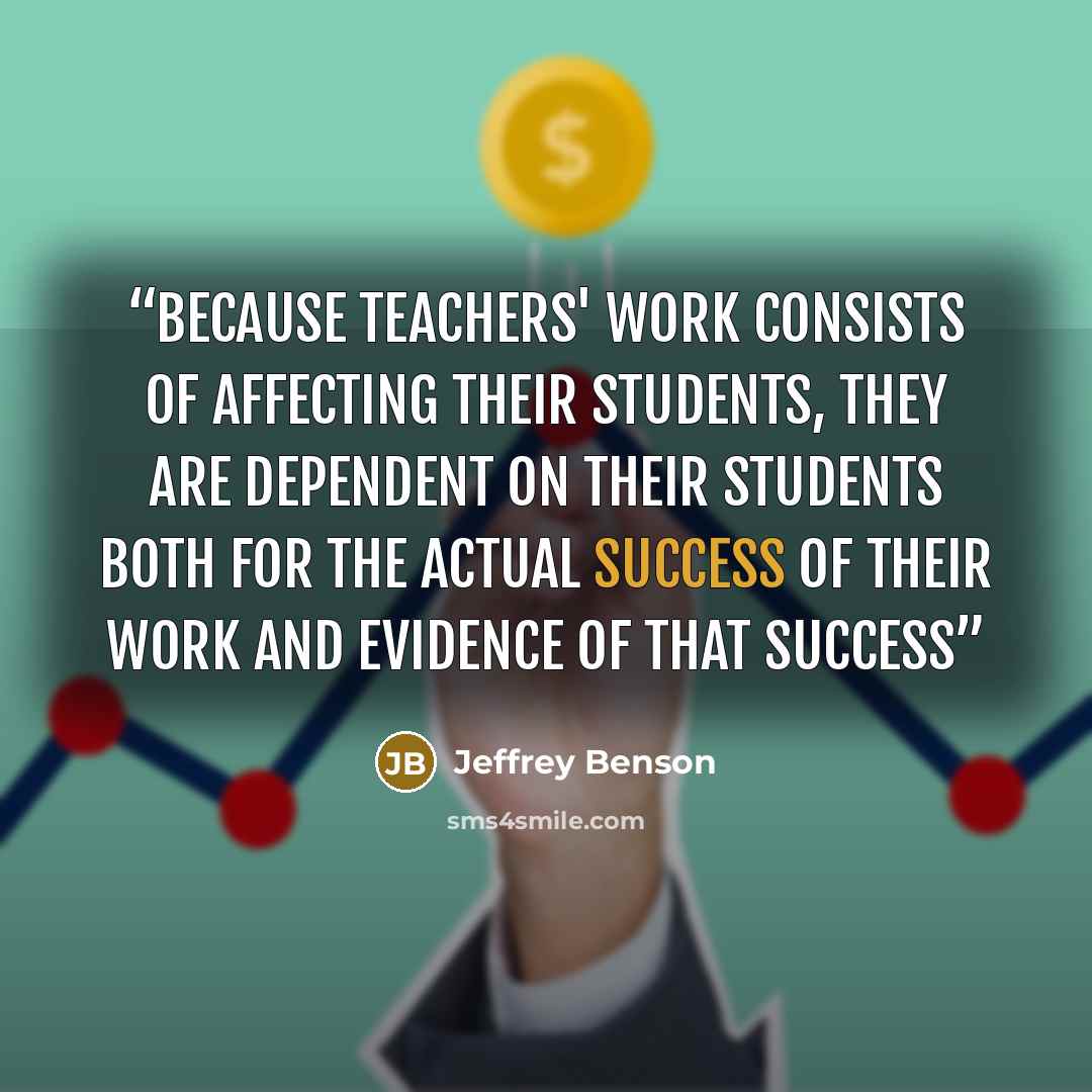 “Because teachers' work consists of affecting their students, they are dependent on their students both for the actual success of their work and evidence of that success” quote by Jeffrey Benson