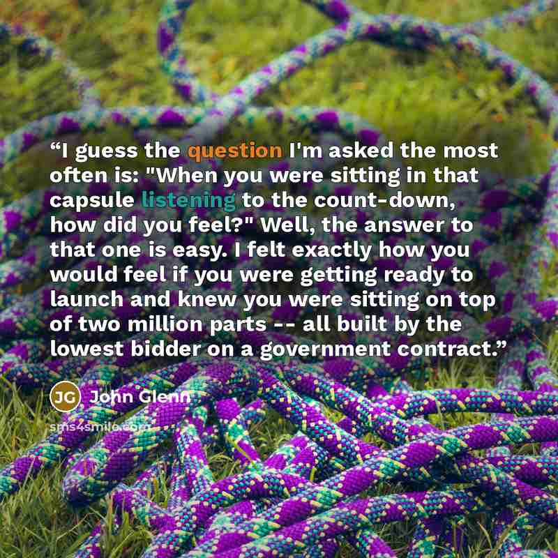 “I guess the question I'm asked the most often is: "When you were sitting in that capsule listening to the count-down, how did you feel?" Well, the answer to that one is easy. I felt exactly how you would feel if you were getting ready to launch and knew you were sitting on top of two million parts…” quote by John Glenn