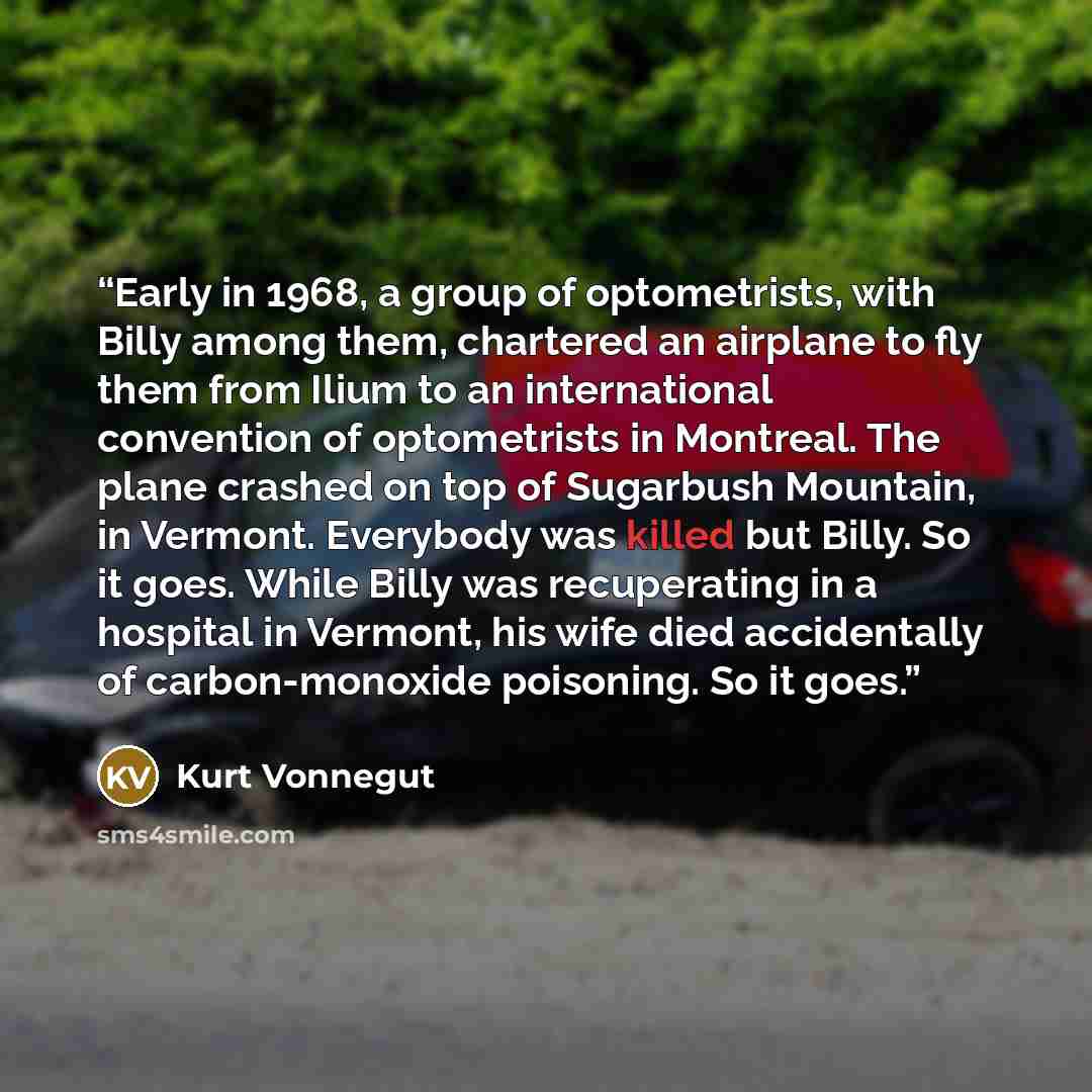 “Early in 1968, a group of optometrists, with Billy among them, chartered an airplane to fly them from Ilium to an international convention of optometrists in Montreal. The plane crashed on top of Sugarbush Mountain, in Vermont. Everybody was killed but Billy. So it goes. While Billy was…” quote by Kurt Vonnegut
