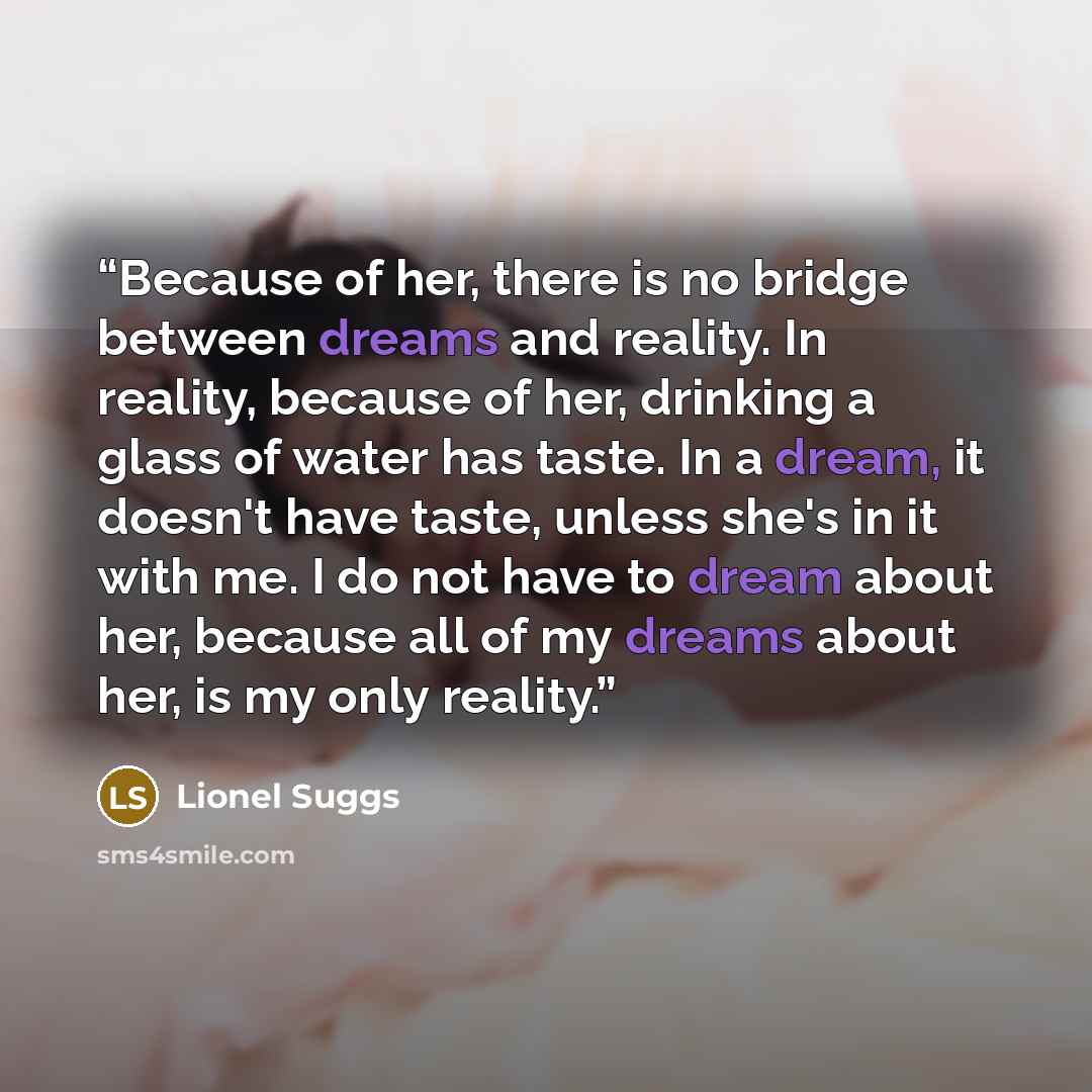 “Because of her, there is no bridge between dreams and reality. In reality, because of her, drinking a glass of water has taste. In a dream, it doesn't have taste, unless she's in it with me. I do not have to dream about her, because all of my dreams about her, is my only reality.” quote by Lionel Suggs