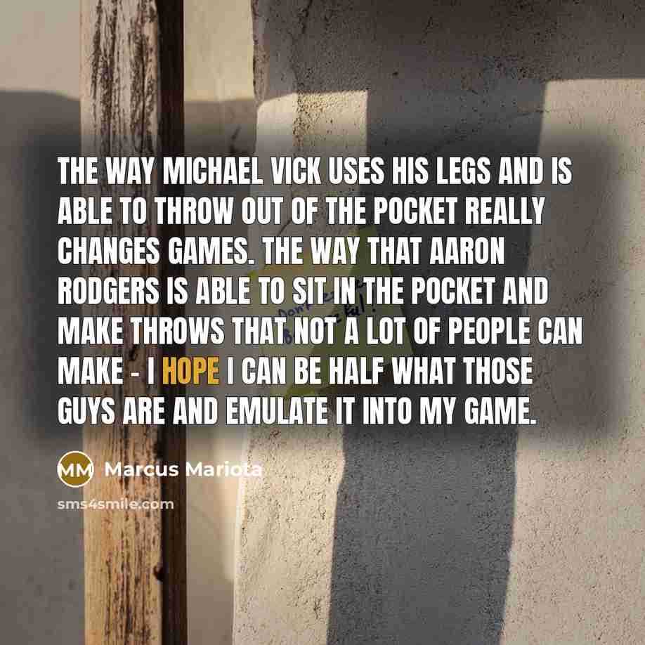 “The way Michael Vick uses his legs and is able to throw out of the pocket really changes games. The way that Aaron Rodgers is able to sit in the pocket and make throws that not a lot of people can make - I hope I can be half what those guys are and emulate it into my game.” quote by Marcus Mariota