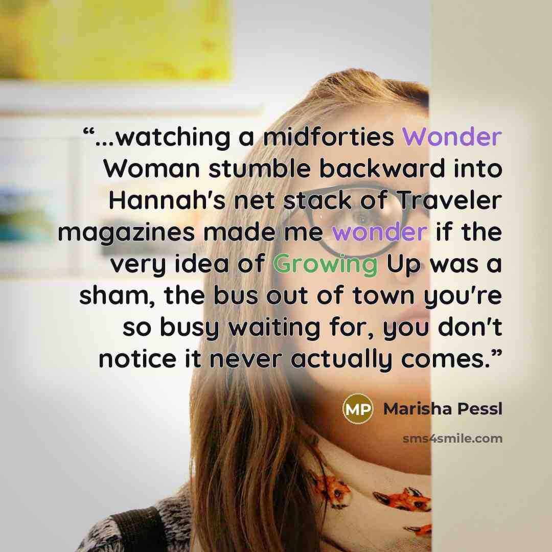 “...watching a midforties Wonder Woman stumble backward into Hannah's net stack of Traveler magazines made me wonder if the very idea of Growing Up was a sham, the bus out of town you're so busy waiting for, you don't notice it never actually comes.” quote by Marisha Pessl