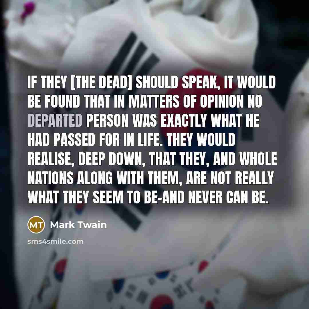 “If they [the dead] should speak, it would be found that in matters of opinion no departed person was exactly what he had passed for in life. They would realise, deep down, that they, and whole nations along with them, are not really what they seem to be-and never can be.” quote by Mark Twain