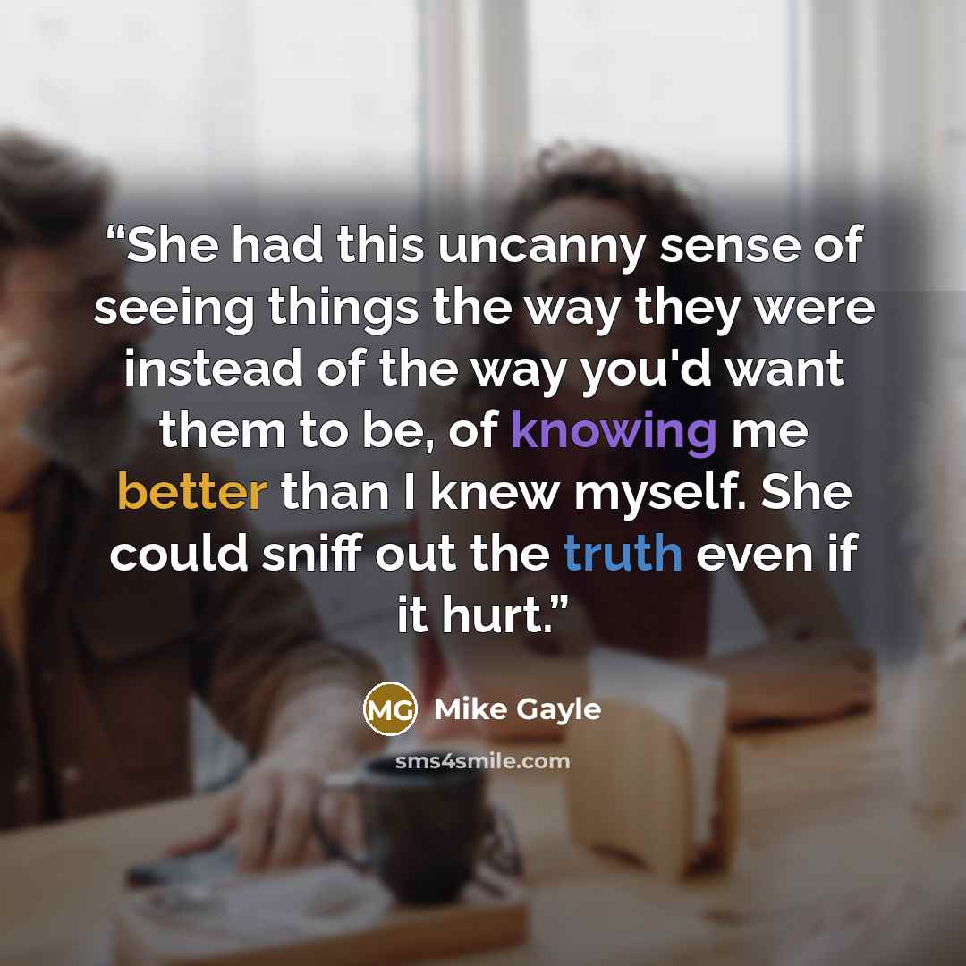 “She had this uncanny sense of seeing things the way they were instead of the way you'd want them to be, of knowing me better than I knew myself. She could sniff out the truth even if it hurt.” quote by Mike Gayle