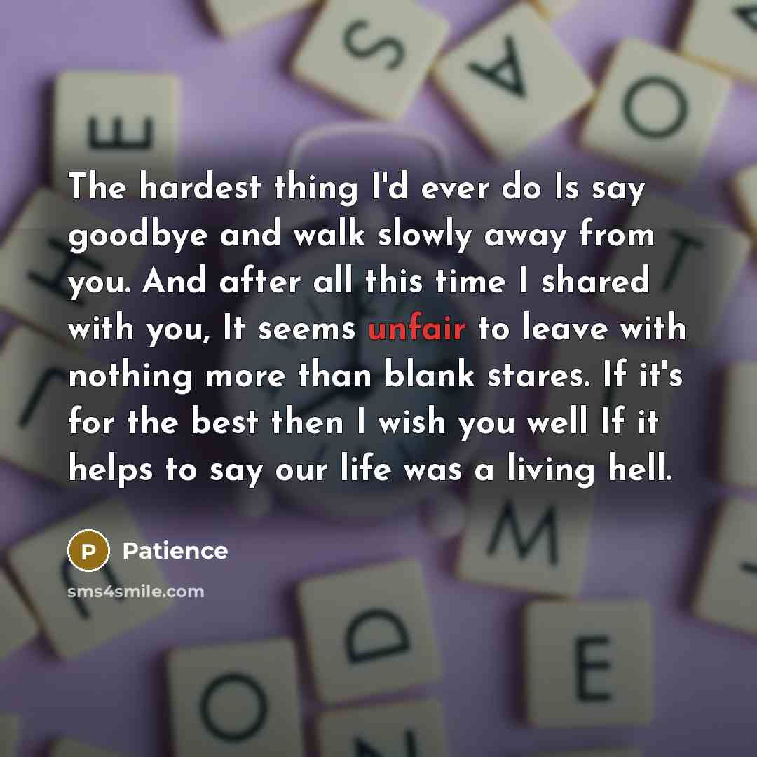 “The hardest thing I'd ever do Is say goodbye and walk slowly away from you. And after all this time I shared with you, It seems unfair to leave with nothing more than blank stares. If it's for the best then I wish you well If it helps to say our life was a living hell.” quote by Patience