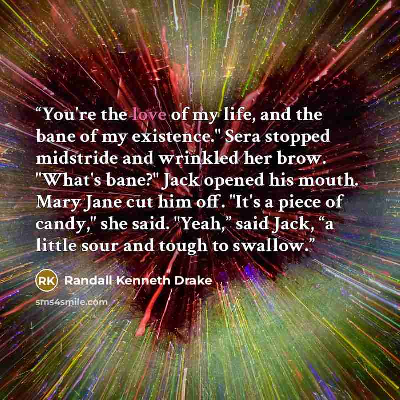 “You're the love of my life, and the bane of my existence." Sera stopped midstride and wrinkled her brow. "What's bane?" Jack opened his mouth. Mary Jane cut him off. "It's a piece of candy," she said. "Yeah,” said Jack, “a little sour and tough to swallow.” quote by Randall Kenneth Drake