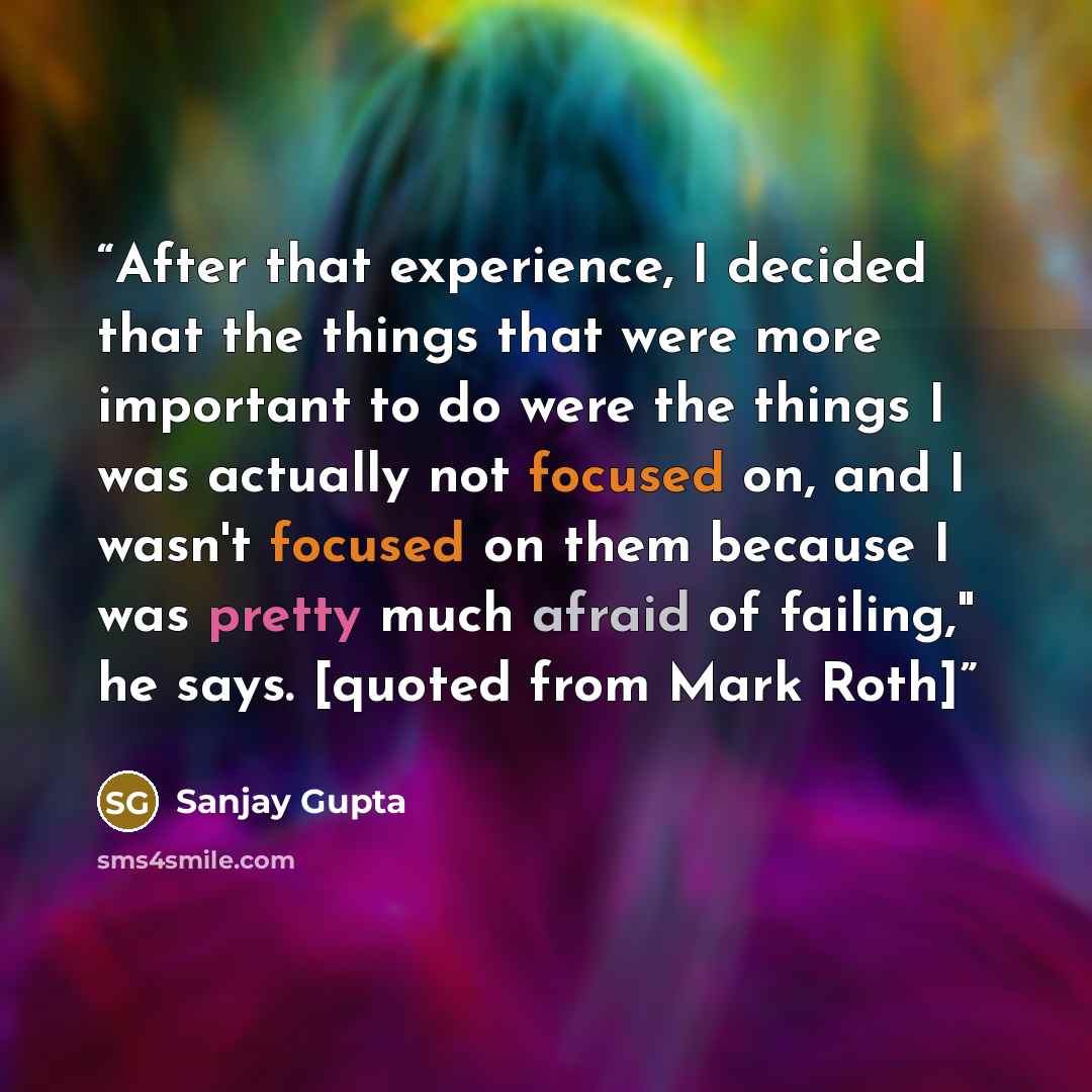 “After that experience, I decided that the things that were more important to do were the things I was actually not focused on, and I wasn't focused on them because I was pretty much afraid of failing," he says. [quoted from Mark Roth]” quote by Sanjay Gupta