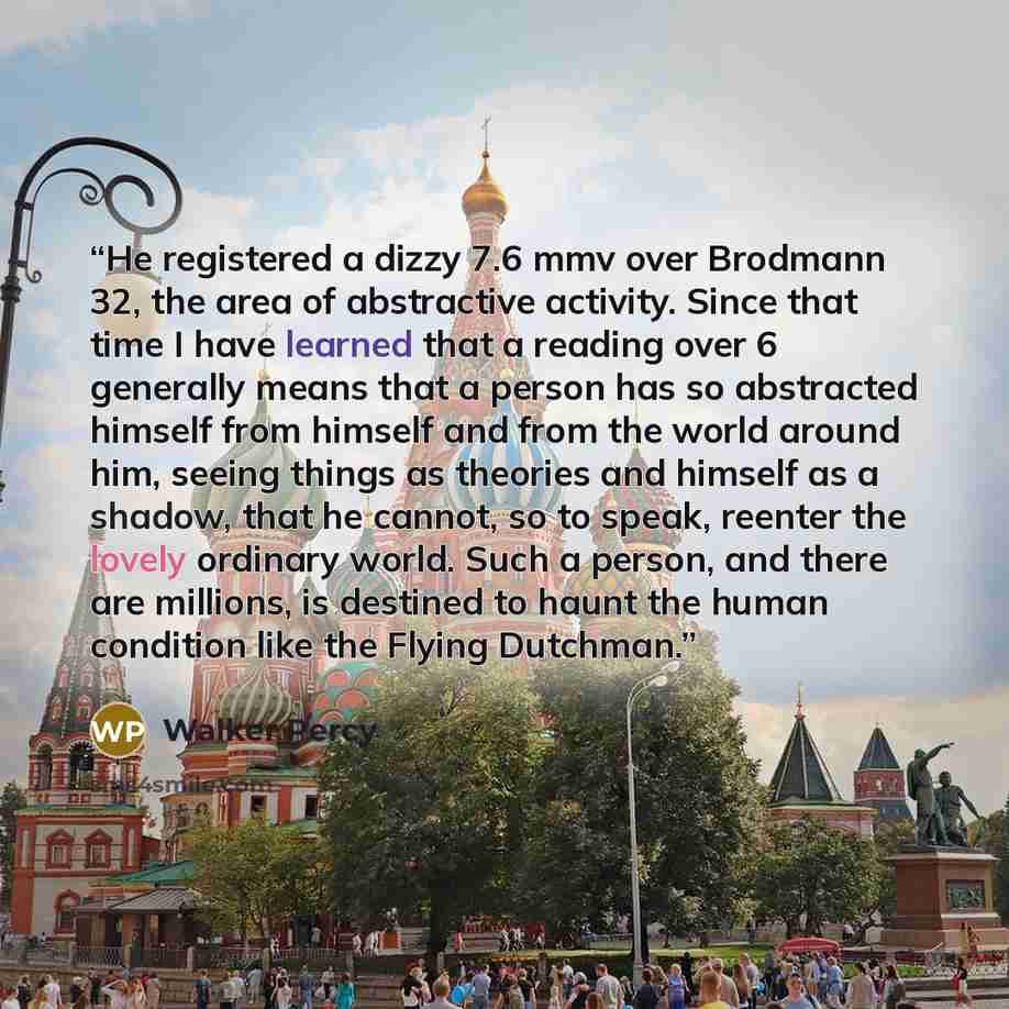 “He registered a dizzy 7.6 mmv over Brodmann 32, the area of abstractive activity. Since that time I have learned that a reading over 6 generally means that a person has so abstracted himself from himself and from the world around him, seeing things as theories and himself as a shadow, that he…” quote by Walker Percy