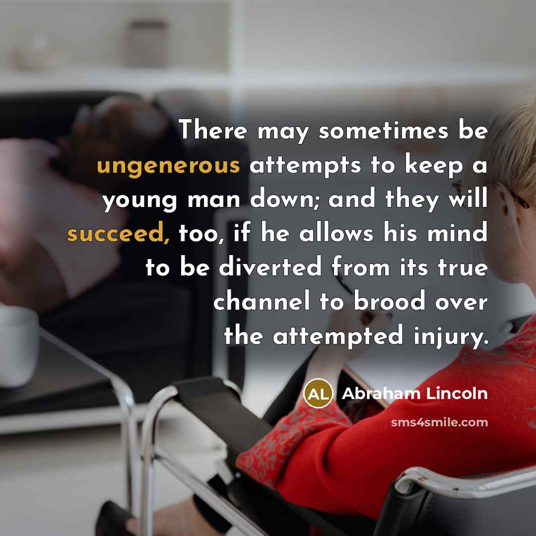“There may sometimes be ungenerous attempts to keep a young man down; and they will succeed, too, if he allows his mind to be diverted from its true channel to brood over the attempted injury.” quote by Abraham Lincoln