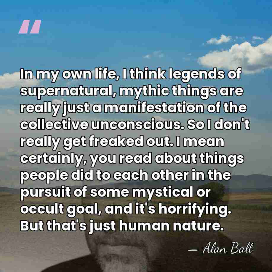 In my own life, I think legends of supernatural, mythic things are&hellip; - Alan Ball