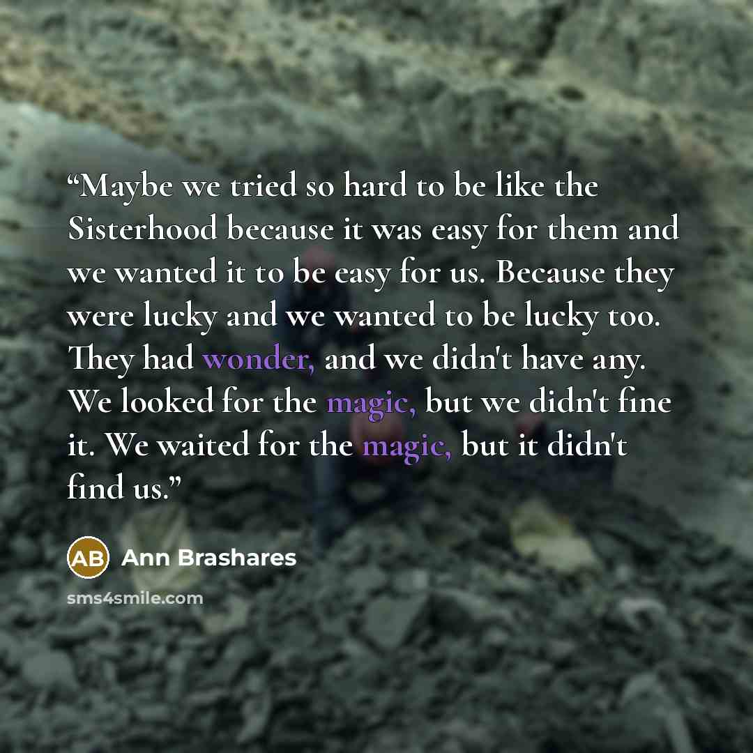 “Maybe we tried so hard to be like the Sisterhood because it was easy for them and we wanted it to be easy for us. Because they were lucky and we wanted to be lucky too. They had wonder, and we didn't have any. We looked for the magic, but we didn't fine it. We waited for the magic, but it didn't…” quote by Ann Brashares