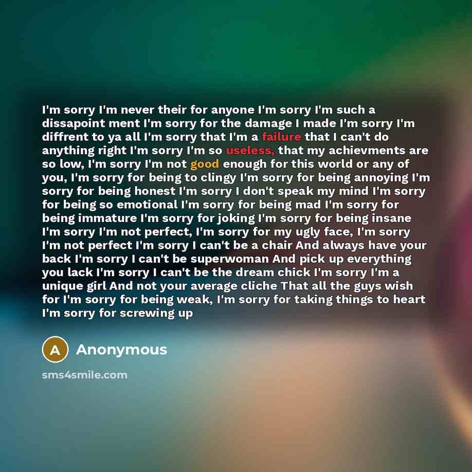 “I'm sorry I'm never their for anyone I'm sorry I'm such a dissapoint ment I'm sorry for the damage I made I'm sorry I'm diffrent to ya all I'm sorry that I'm a failure that I can't do anything right I'm sorry I'm so useless, that my achievments are so low, I'm sorry I'm not good enough for this…” quote by Anonymous
