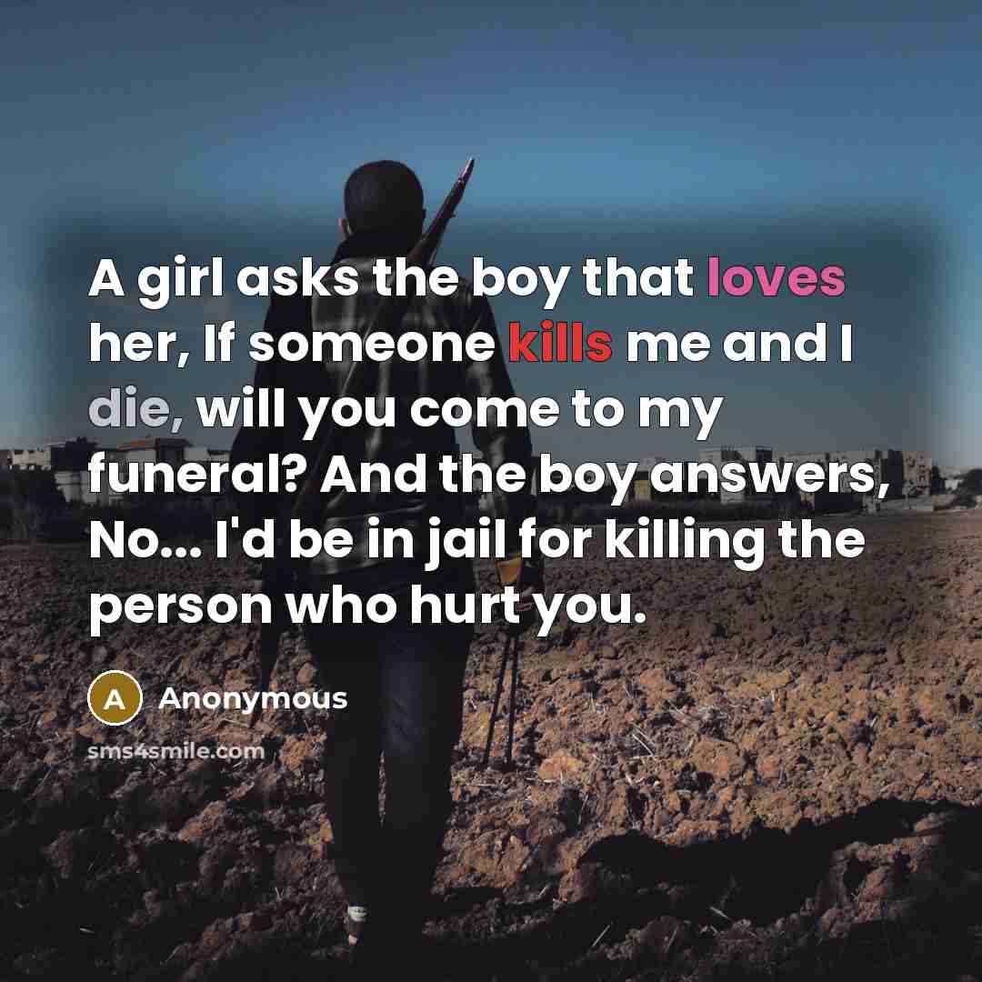 “A girl asks the boy that loves her, If someone kills me and I die, will you come to my funeral? And the boy answers, No... I'd be in jail for killing the person who hurt you.” quote by Anonymous